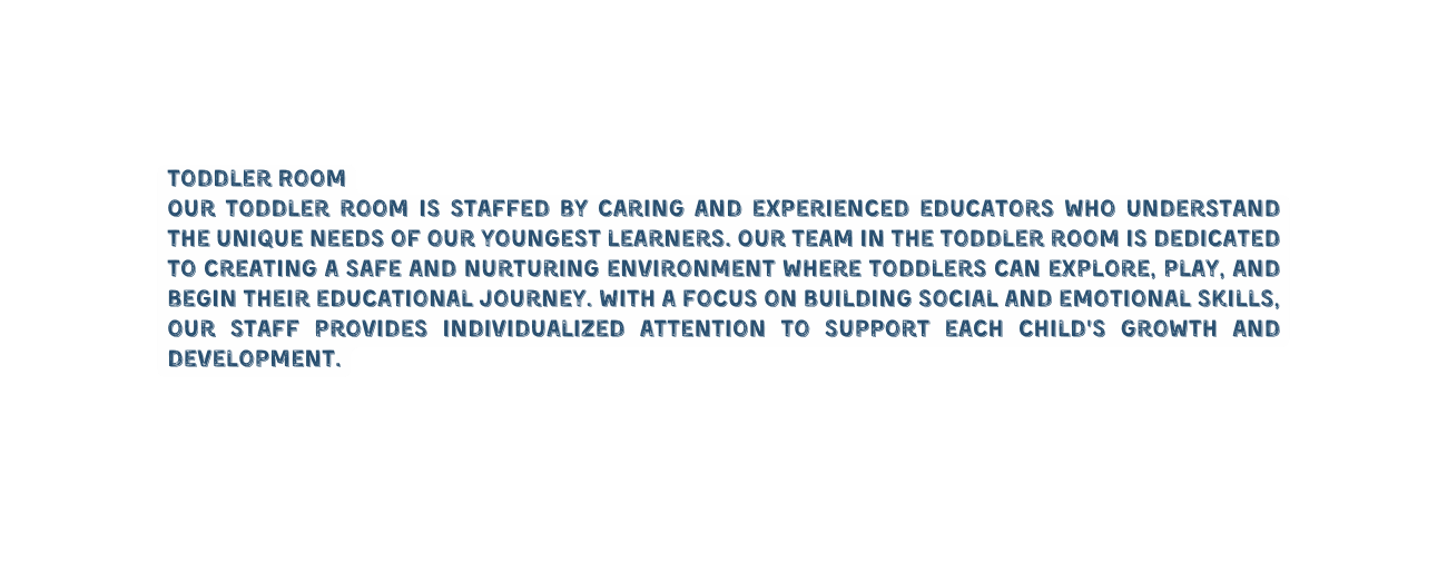 Toddler Room Our toddler room is staffed by caring and experienced educators who understand the unique needs of our youngest learners Our team in the toddler room is dedicated to creating a safe and nurturing environment where toddlers can explore play and begin their educational journey With a focus on building social and emotional skills our staff provides individualized attention to support each child s growth and development