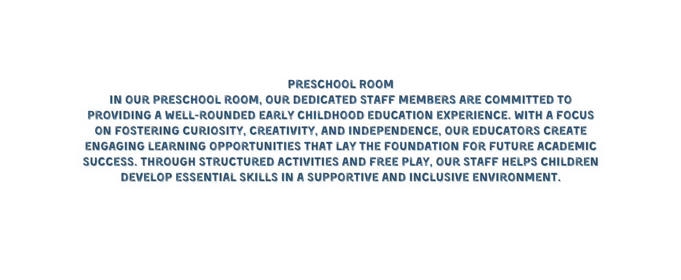 Preschool Room In our preschool room our dedicated staff members are committed to providing a well rounded early childhood education experience With a focus on fostering curiosity creativity and independence our educators create engaging learning opportunities that lay the foundation for future academic success Through structured activities and free play our staff helps children develop essential skills in a supportive and inclusive environment